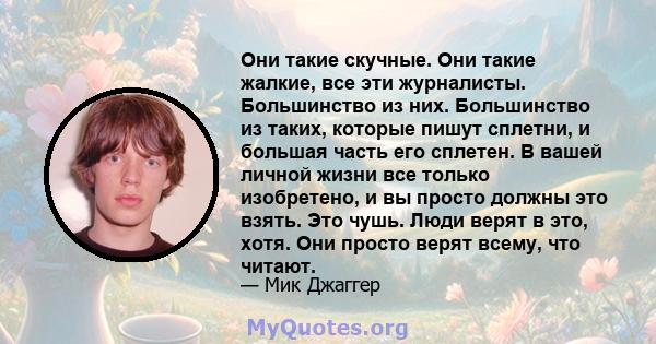 Они такие скучные. Они такие жалкие, все эти журналисты. Большинство из них. Большинство из таких, которые пишут сплетни, и большая часть его сплетен. В вашей личной жизни все только изобретено, и вы просто должны это