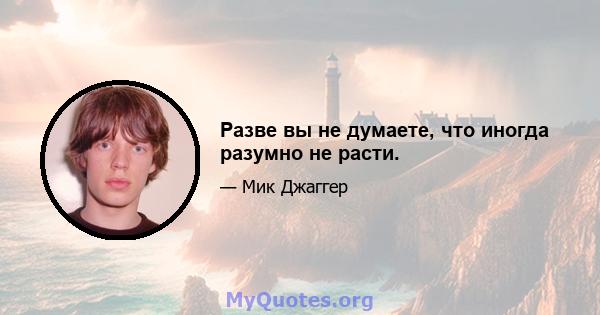 Разве вы не думаете, что иногда разумно не расти.