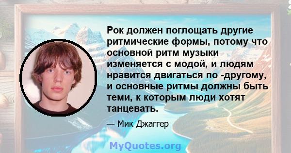 Рок должен поглощать другие ритмические формы, потому что основной ритм музыки изменяется с модой, и людям нравится двигаться по -другому, и основные ритмы должны быть теми, к которым люди хотят танцевать.