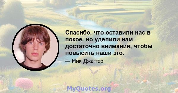 Спасибо, что оставили нас в покое, но уделили нам достаточно внимания, чтобы повысить наши эго.