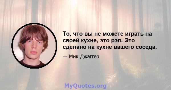 То, что вы не можете играть на своей кухне, это рэп. Это сделано на кухне вашего соседа.