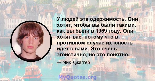 У людей эта одержимость. Они хотят, чтобы вы были такими, как вы были в 1969 году. Они хотят вас, потому что в противном случае их юность идет с вами. Это очень эгоистично, но это понятно.