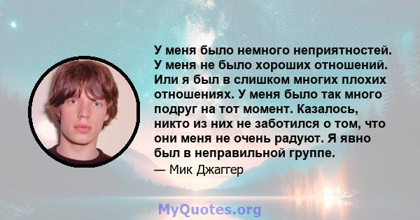 У меня было немного неприятностей. У меня не было хороших отношений. Или я был в слишком многих плохих отношениях. У меня было так много подруг на тот момент. Казалось, никто из них не заботился о том, что они меня не