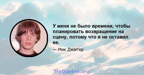 У меня не было времени, чтобы планировать возвращение на сцену, потому что я не оставил ее.