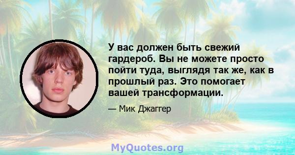 У вас должен быть свежий гардероб. Вы не можете просто пойти туда, выглядя так же, как в прошлый раз. Это помогает вашей трансформации.