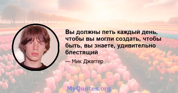 Вы должны петь каждый день, чтобы вы могли создать, чтобы быть, вы знаете, удивительно блестящий