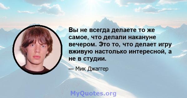 Вы не всегда делаете то же самое, что делали накануне вечером. Это то, что делает игру вживую настолько интересной, а не в студии.