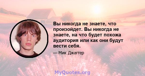 Вы никогда не знаете, что произойдет. Вы никогда не знаете, на что будет похожа аудитория или как они будут вести себя.