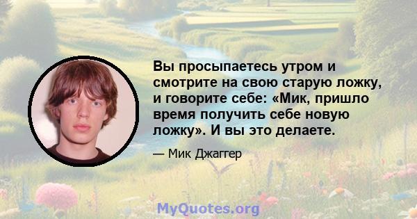 Вы просыпаетесь утром и смотрите на свою старую ложку, и говорите себе: «Мик, пришло время получить себе новую ложку». И вы это делаете.