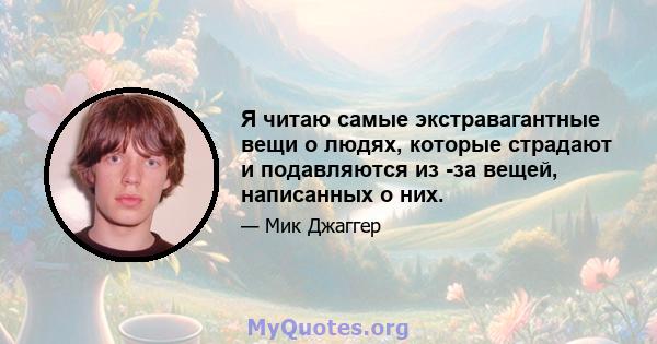 Я читаю самые экстравагантные вещи о людях, которые страдают и подавляются из -за вещей, написанных о них.