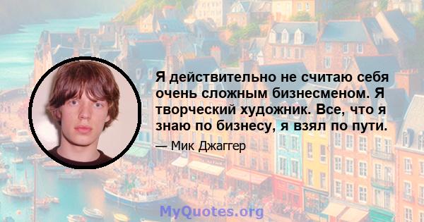 Я действительно не считаю себя очень сложным бизнесменом. Я творческий художник. Все, что я знаю по бизнесу, я взял по пути.