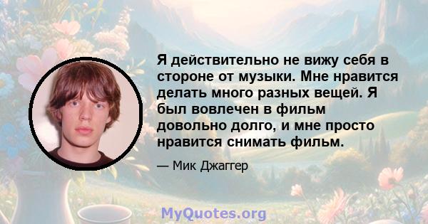 Я действительно не вижу себя в стороне от музыки. Мне нравится делать много разных вещей. Я был вовлечен в фильм довольно долго, и мне просто нравится снимать фильм.