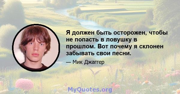 Я должен быть осторожен, чтобы не попасть в ловушку в прошлом. Вот почему я склонен забывать свои песни.