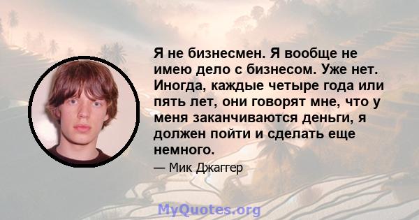 Я не бизнесмен. Я вообще не имею дело с бизнесом. Уже нет. Иногда, каждые четыре года или пять лет, они говорят мне, что у меня заканчиваются деньги, я должен пойти и сделать еще немного.