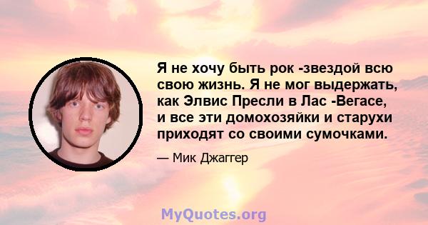 Я не хочу быть рок -звездой всю свою жизнь. Я не мог выдержать, как Элвис Пресли в Лас -Вегасе, и все эти домохозяйки и старухи приходят со своими сумочками.