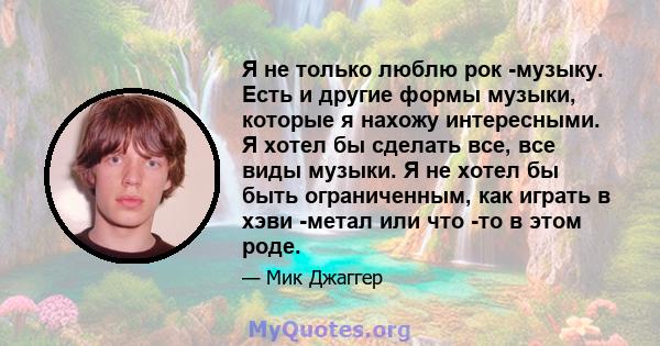 Я не только люблю рок -музыку. Есть и другие формы музыки, которые я нахожу интересными. Я хотел бы сделать все, все виды музыки. Я не хотел бы быть ограниченным, как играть в хэви -метал или что -то в этом роде.