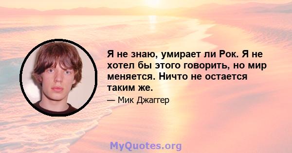 Я не знаю, умирает ли Рок. Я не хотел бы этого говорить, но мир меняется. Ничто не остается таким же.