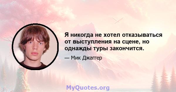 Я никогда не хотел отказываться от выступления на сцене, но однажды туры закончится.