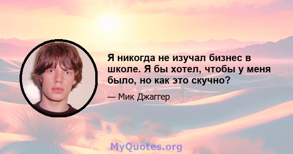 Я никогда не изучал бизнес в школе. Я бы хотел, чтобы у меня было, но как это скучно?