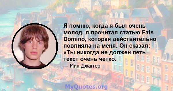 Я помню, когда я был очень молод, я прочитал статью Fats Domino, которая действительно повлияла на меня. Он сказал: «Ты никогда не должен петь текст очень четко.