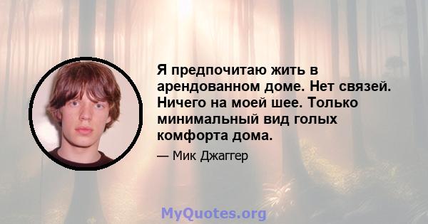 Я предпочитаю жить в арендованном доме. Нет связей. Ничего на моей шее. Только минимальный вид голых комфорта дома.