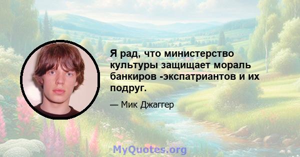 Я рад, что министерство культуры защищает мораль банкиров -экспатриантов и их подруг.