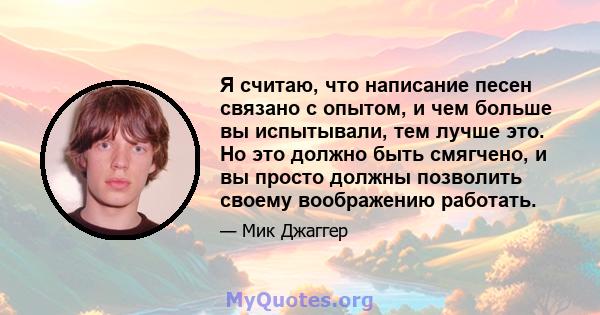 Я считаю, что написание песен связано с опытом, и чем больше вы испытывали, тем лучше это. Но это должно быть смягчено, и вы просто должны позволить своему воображению работать.