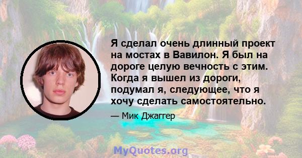 Я сделал очень длинный проект на мостах в Вавилон. Я был на дороге целую вечность с этим. Когда я вышел из дороги, подумал я, следующее, что я хочу сделать самостоятельно.