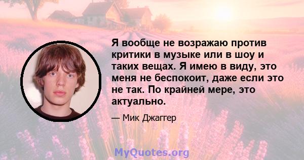 Я вообще не возражаю против критики в музыке или в шоу и таких вещах. Я имею в виду, это меня не беспокоит, даже если это не так. По крайней мере, это актуально.