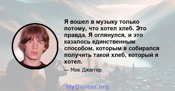 Я вошел в музыку только потому, что хотел хлеб. Это правда. Я оглянулся, и это казалось единственным способом, которым я собирался получить такой хлеб, который я хотел.