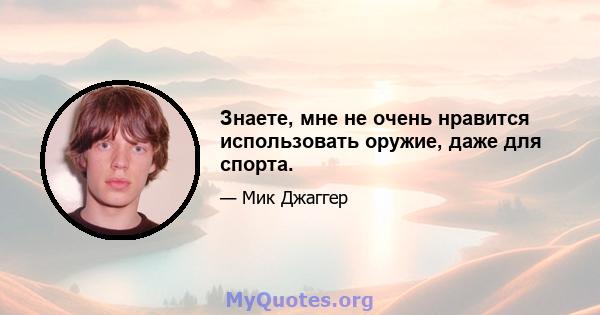 Знаете, мне не очень нравится использовать оружие, даже для спорта.