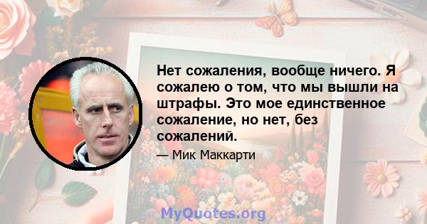 Нет сожаления, вообще ничего. Я сожалею о том, что мы вышли на штрафы. Это мое единственное сожаление, но нет, без сожалений.