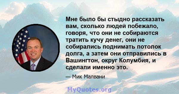 Мне было бы стыдно рассказать вам, сколько людей побежало, говоря, что они не собираются тратить кучу денег, они не собирались поднимать потолок долга, а затем они отправились в Вашингтон, округ Колумбия, и сделали