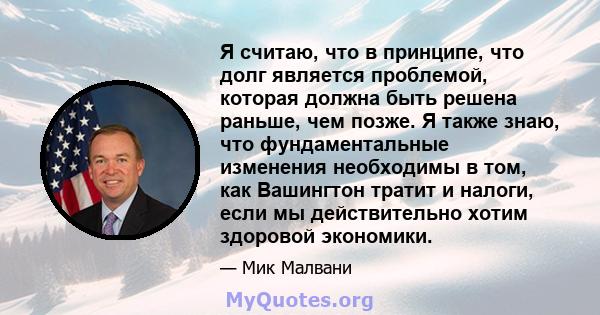 Я считаю, что в принципе, что долг является проблемой, которая должна быть решена раньше, чем позже. Я также знаю, что фундаментальные изменения необходимы в том, как Вашингтон тратит и налоги, если мы действительно