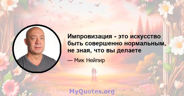 Импровизация - это искусство быть совершенно нормальным, не зная, что вы делаете