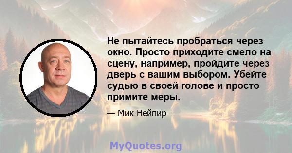 Не пытайтесь пробраться через окно. Просто приходите смело на сцену, например, пройдите через дверь с вашим выбором. Убейте судью в своей голове и просто примите меры.