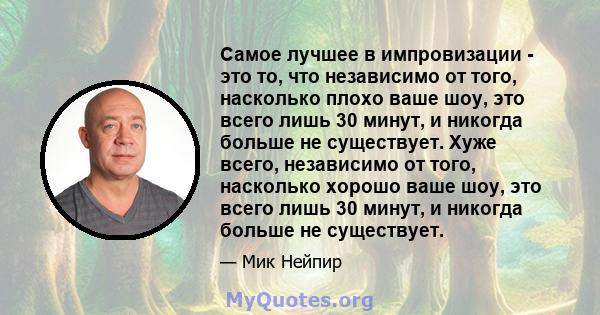 Самое лучшее в импровизации - это то, что независимо от того, насколько плохо ваше шоу, это всего лишь 30 минут, и никогда больше не существует. Хуже всего, независимо от того, насколько хорошо ваше шоу, это всего лишь