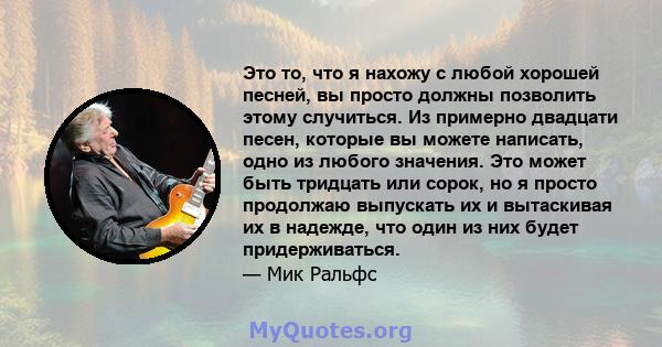 Это то, что я нахожу с любой хорошей песней, вы просто должны позволить этому случиться. Из примерно двадцати песен, которые вы можете написать, одно из любого значения. Это может быть тридцать или сорок, но я просто