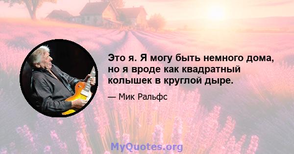 Это я. Я могу быть немного дома, но я вроде как квадратный колышек в круглой дыре.