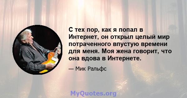 С тех пор, как я попал в Интернет, он открыл целый мир потраченного впустую времени для меня. Моя жена говорит, что она вдова в Интернете.