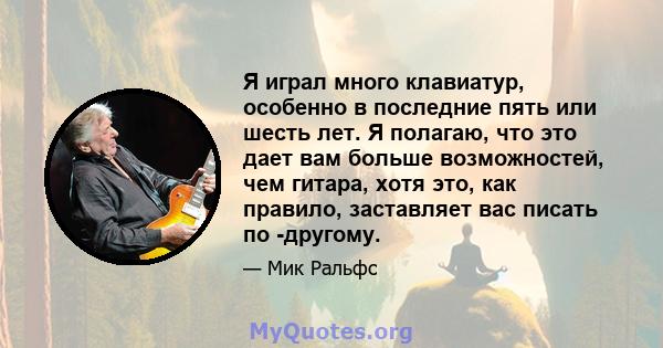 Я играл много клавиатур, особенно в последние пять или шесть лет. Я полагаю, что это дает вам больше возможностей, чем гитара, хотя это, как правило, заставляет вас писать по -другому.