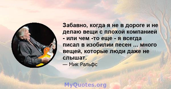 Забавно, когда я не в дороге и не делаю вещи с плохой компанией - или чем -то еще - я всегда писал в изобилии песен ... много вещей, которые люди даже не слышат.