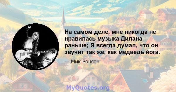 На самом деле, мне никогда не нравилась музыка Дилана раньше; Я всегда думал, что он звучит так же, как медведь йога.