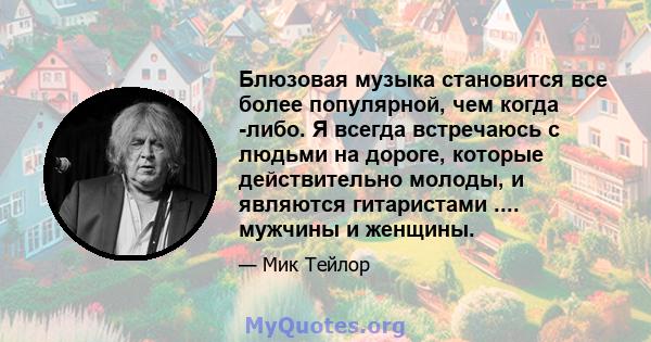 Блюзовая музыка становится все более популярной, чем когда -либо. Я всегда встречаюсь с людьми на дороге, которые действительно молоды, и являются гитаристами .... мужчины и женщины.