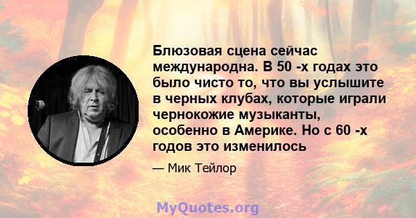 Блюзовая сцена сейчас международна. В 50 -х годах это было чисто то, что вы услышите в черных клубах, которые играли чернокожие музыканты, особенно в Америке. Но с 60 -х годов это изменилось