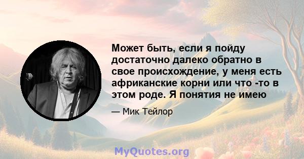 Может быть, если я пойду достаточно далеко обратно в свое происхождение, у меня есть африканские корни или что -то в этом роде. Я понятия не имею