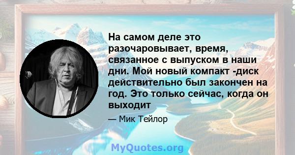 На самом деле это разочаровывает, время, связанное с выпуском в наши дни. Мой новый компакт -диск действительно был закончен на год. Это только сейчас, когда он выходит