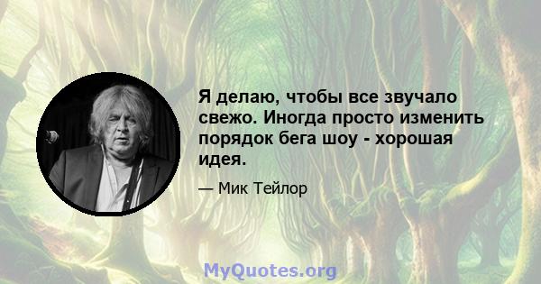 Я делаю, чтобы все звучало свежо. Иногда просто изменить порядок бега шоу - хорошая идея.