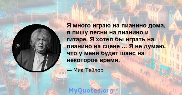 Я много играю на пианино дома, я пишу песни на пианино и гитаре. Я хотел бы играть на пианино на сцене ... Я не думаю, что у меня будет шанс на некоторое время.