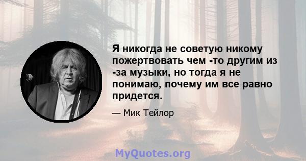 Я никогда не советую никому пожертвовать чем -то другим из -за музыки, но тогда я не понимаю, почему им все равно придется.